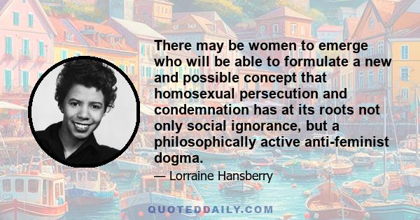 There may be women to emerge who will be able to formulate a new and possible concept that homosexual persecution and condemnation has at its roots not only social ignorance, but a philosophically active anti-feminist