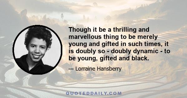 Though it be a thrilling and marvellous thing to be merely young and gifted in such times, it is doubly so - doubly dynamic - to be young, gifted and black.