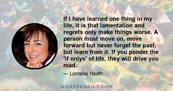 If I have learned one thing in my life, it is that lamentation and regrets only make things worse. A person must move on, move forward but never forget the past, but learn from it. If you ponder the 'if onlys' of life,