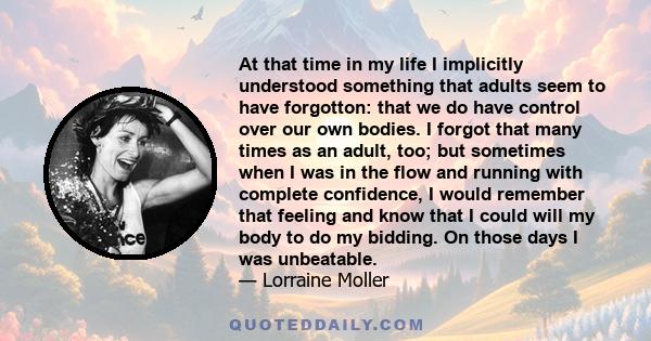 At that time in my life I implicitly understood something that adults seem to have forgotton: that we do have control over our own bodies. I forgot that many times as an adult, too; but sometimes when I was in the flow