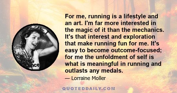 For me, running is a lifestyle and an art. I'm far more interested in the magic of it than the mechanics. It's that interest and exploration that make running fun for me. It's easy to become outcome-focused; for me the