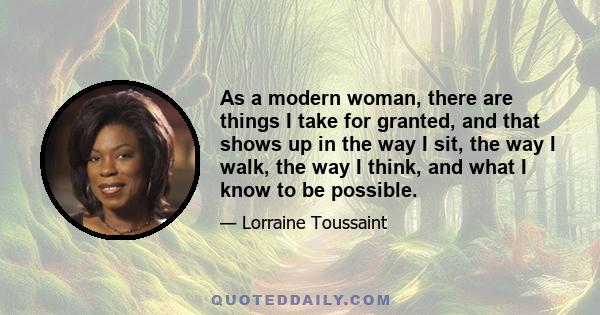 As a modern woman, there are things I take for granted, and that shows up in the way I sit, the way I walk, the way I think, and what I know to be possible.