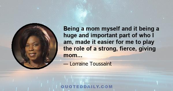 Being a mom myself and it being a huge and important part of who I am, made it easier for me to play the role of a strong, fierce, giving mom...