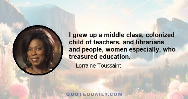 I grew up a middle class, colonized child of teachers, and librarians and people, women especially, who treasured education.