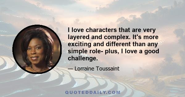 I love characters that are very layered and complex. It's more exciting and different than any simple role- plus, I love a good challenge.