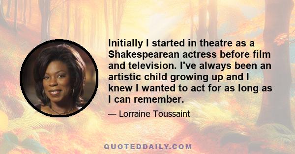 Initially I started in theatre as a Shakespearean actress before film and television. I've always been an artistic child growing up and I knew I wanted to act for as long as I can remember.