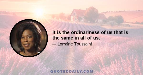 It is the ordinariness of us that is the same in all of us.