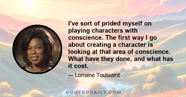 I've sort of prided myself on playing characters with conscience. The first way I go about creating a character is looking at that area of conscience. What have they done, and what has it cost.