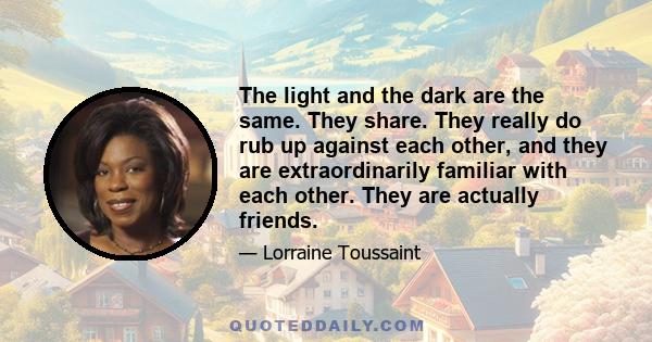 The light and the dark are the same. They share. They really do rub up against each other, and they are extraordinarily familiar with each other. They are actually friends.