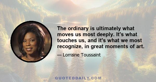 The ordinary is ultimately what moves us most deeply. It's what touches us, and it's what we most recognize, in great moments of art.