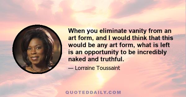 When you eliminate vanity from an art form, and I would think that this would be any art form, what is left is an opportunity to be incredibly naked and truthful.