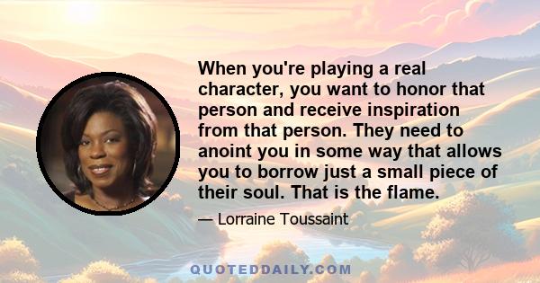 When you're playing a real character, you want to honor that person and receive inspiration from that person. They need to anoint you in some way that allows you to borrow just a small piece of their soul. That is the