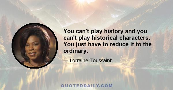 You can't play history and you can't play historical characters. You just have to reduce it to the ordinary.