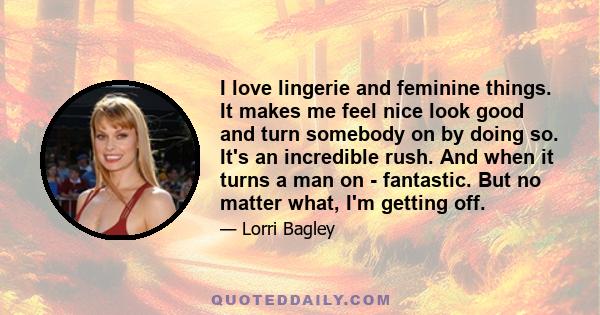 I love lingerie and feminine things. It makes me feel nice look good and turn somebody on by doing so. It's an incredible rush. And when it turns a man on - fantastic. But no matter what, I'm getting off.