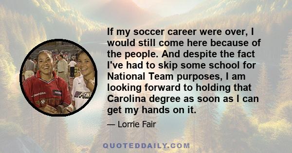 If my soccer career were over, I would still come here because of the people. And despite the fact I've had to skip some school for National Team purposes, I am looking forward to holding that Carolina degree as soon as 