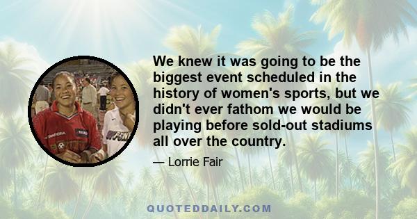 We knew it was going to be the biggest event scheduled in the history of women's sports, but we didn't ever fathom we would be playing before sold-out stadiums all over the country.