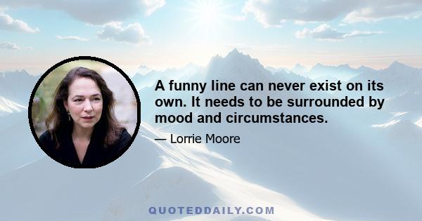 A funny line can never exist on its own. It needs to be surrounded by mood and circumstances.