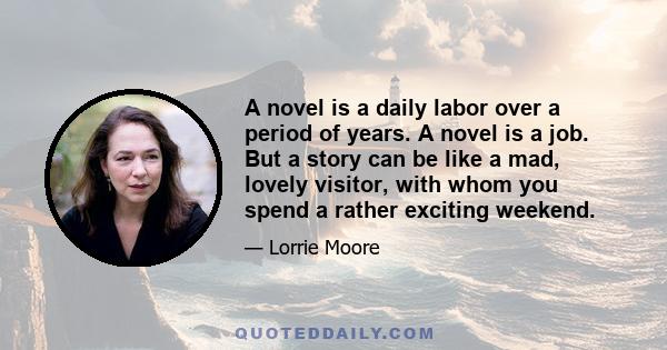 A novel is a daily labor over a period of years. A novel is a job. But a story can be like a mad, lovely visitor, with whom you spend a rather exciting weekend.