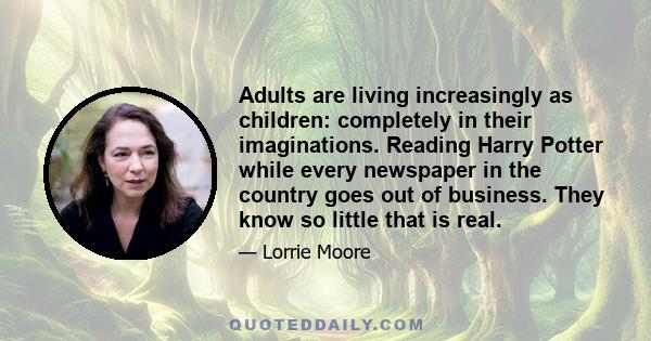 Adults are living increasingly as children: completely in their imaginations. Reading Harry Potter while every newspaper in the country goes out of business. They know so little that is real.