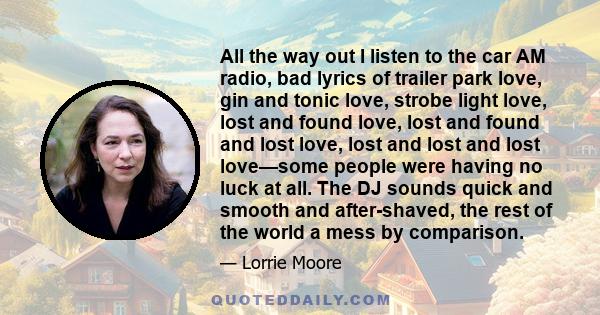 All the way out I listen to the car AM radio, bad lyrics of trailer park love, gin and tonic love, strobe light love, lost and found love, lost and found and lost love, lost and lost and lost love—some people were