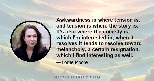 Awkwardness is where tension is, and tension is where the story is. It's also where the comedy is, which I'm interested in; when it resolves it tends to resolve toward melancholy, a certain resignation, which I find