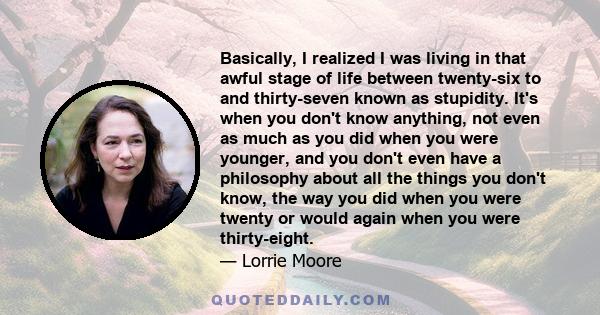 Basically, I realized I was living in that awful stage of life between twenty-six to and thirty-seven known as stupidity. It's when you don't know anything, not even as much as you did when you were younger, and you