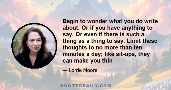 Begin to wonder what you do write about. Or if you have anything to say. Or even if there is such a thing as a thing to say. Limit these thoughts to no more than ten minutes a day; like sit-ups, they can make you thin