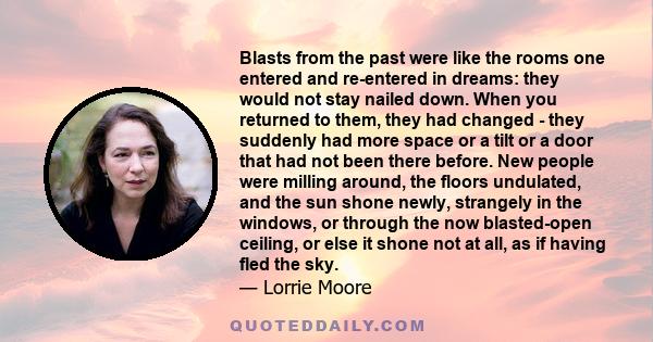 Blasts from the past were like the rooms one entered and re-entered in dreams: they would not stay nailed down. When you returned to them, they had changed - they suddenly had more space or a tilt or a door that had not 