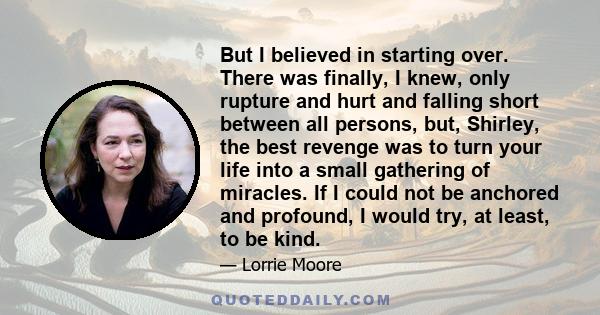 But I believed in starting over. There was finally, I knew, only rupture and hurt and falling short between all persons, but, Shirley, the best revenge was to turn your life into a small gathering of miracles. If I