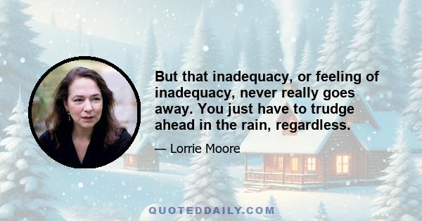 But that inadequacy, or feeling of inadequacy, never really goes away. You just have to trudge ahead in the rain, regardless.