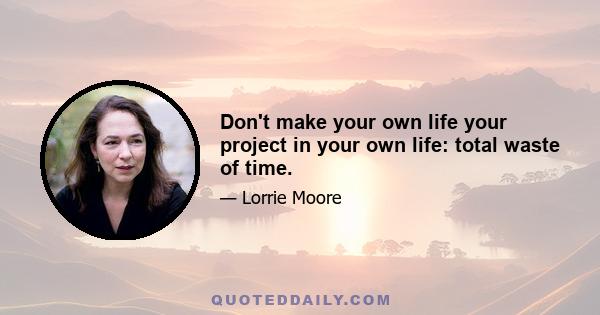 Don't make your own life your project in your own life: total waste of time.