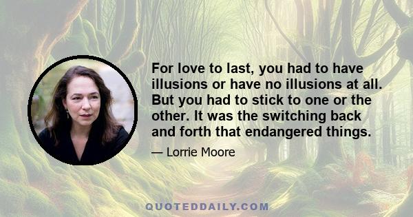 For love to last, you had to have illusions or have no illusions at all. But you had to stick to one or the other. It was the switching back and forth that endangered things.