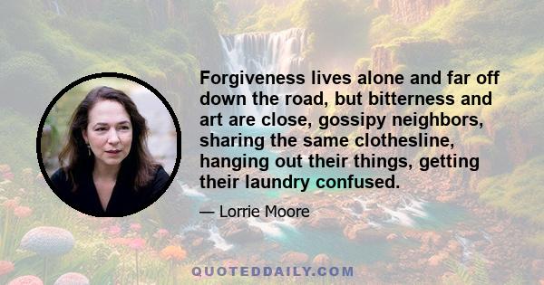 Forgiveness lives alone and far off down the road, but bitterness and art are close, gossipy neighbors, sharing the same clothesline, hanging out their things, getting their laundry confused.