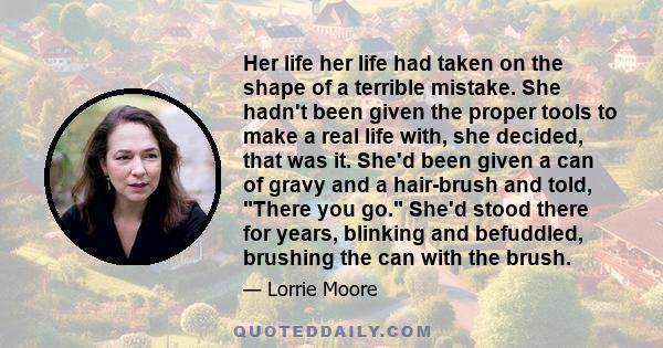 Her life her life had taken on the shape of a terrible mistake. She hadn't been given the proper tools to make a real life with, she decided, that was it. She'd been given a can of gravy and a hair-brush and told, There 