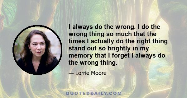 I always do the wrong. I do the wrong thing so much that the times I actually do the right thing stand out so brightly in my memory that I forget I always do the wrong thing.