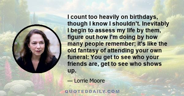 I count too heavily on birthdays, though I know I shouldn't. Inevitably I begin to assess my life by them, figure out how I'm doing by how many people remember; it's like the old fantasy of attending your own funeral: