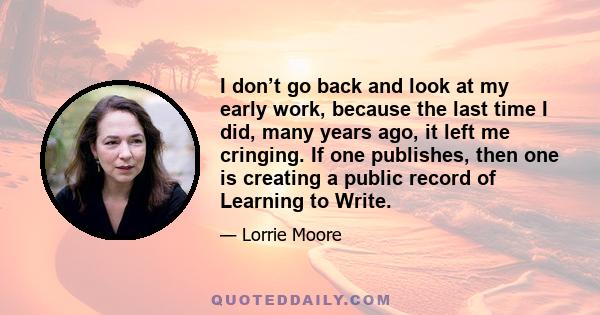 I don’t go back and look at my early work, because the last time I did, many years ago, it left me cringing. If one publishes, then one is creating a public record of Learning to Write.