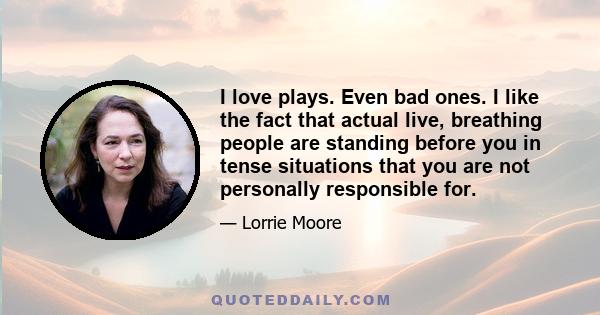 I love plays. Even bad ones. I like the fact that actual live, breathing people are standing before you in tense situations that you are not personally responsible for.