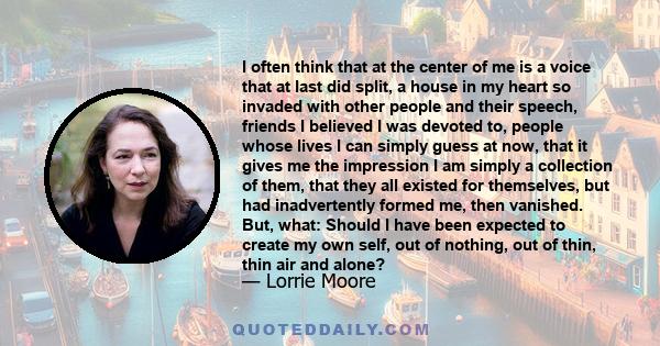 I often think that at the center of me is a voice that at last did split, a house in my heart so invaded with other people and their speech, friends I believed I was devoted to, people whose lives I can simply guess at