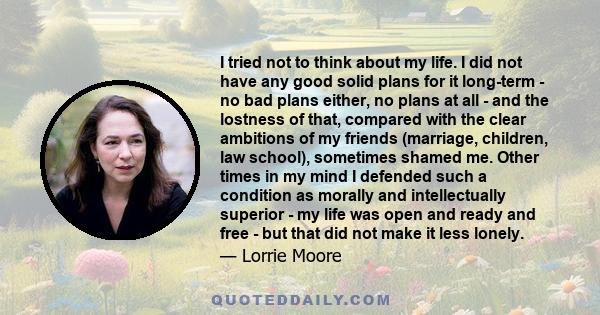 I tried not to think about my life. I did not have any good solid plans for it long-term - no bad plans either, no plans at all - and the lostness of that, compared with the clear ambitions of my friends (marriage,