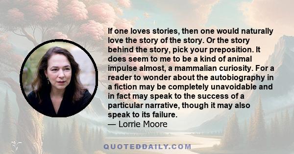 If one loves stories, then one would naturally love the story of the story. Or the story behind the story, pick your preposition. It does seem to me to be a kind of animal impulse almost, a mammalian curiosity. For a