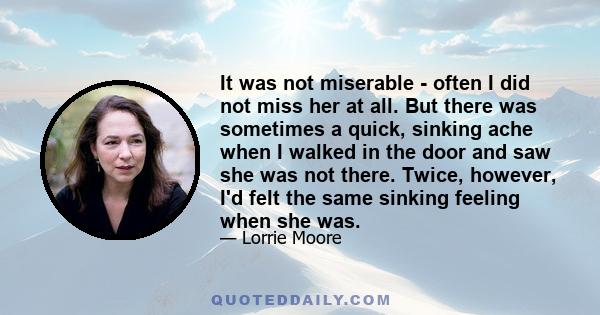 It was not miserable - often I did not miss her at all. But there was sometimes a quick, sinking ache when I walked in the door and saw she was not there. Twice, however, I'd felt the same sinking feeling when she was.