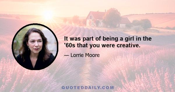 It was part of being a girl in the '60s that you were creative.