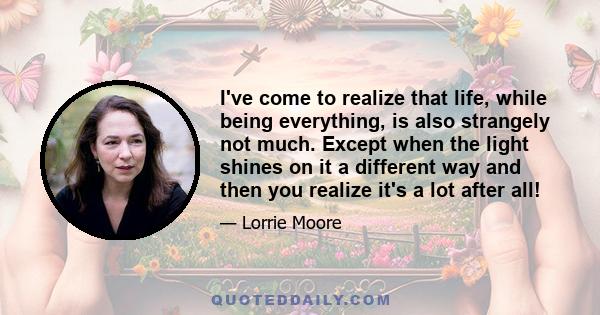 I've come to realize that life, while being everything, is also strangely not much. Except when the light shines on it a different way and then you realize it's a lot after all!