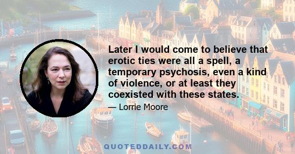 Later I would come to believe that erotic ties were all a spell, a temporary psychosis, even a kind of violence, or at least they coexisted with these states.