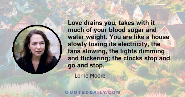 Love drains you, takes with it much of your blood sugar and water weight. You are like a house slowly losing its electricity, the fans slowing, the lights dimming and flickering; the clocks stop and go and stop.