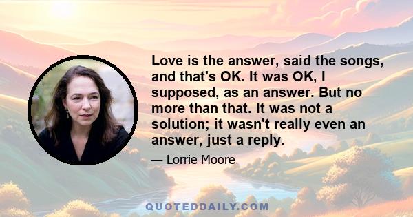 Love is the answer, said the songs, and that's OK. It was OK, I supposed, as an answer. But no more than that. It was not a solution; it wasn't really even an answer, just a reply.