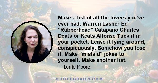 Make a list of all the lovers you've ever had. Warren Lasher Ed Rubberhead Catapano Charles Deats or Keats Alfonse Tuck it in your pocket. Leave it lying around, conspicuously. Somehow you lose it. Make mislaid jokes to 