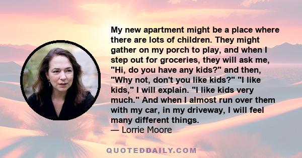 My new apartment might be a place where there are lots of children. They might gather on my porch to play, and when I step out for groceries, they will ask me, Hi, do you have any kids? and then, Why not, don't you like 