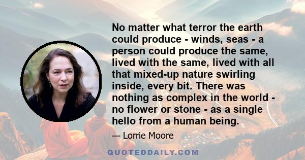 No matter what terror the earth could produce - winds, seas - a person could produce the same, lived with the same, lived with all that mixed-up nature swirling inside, every bit. There was nothing as complex in the